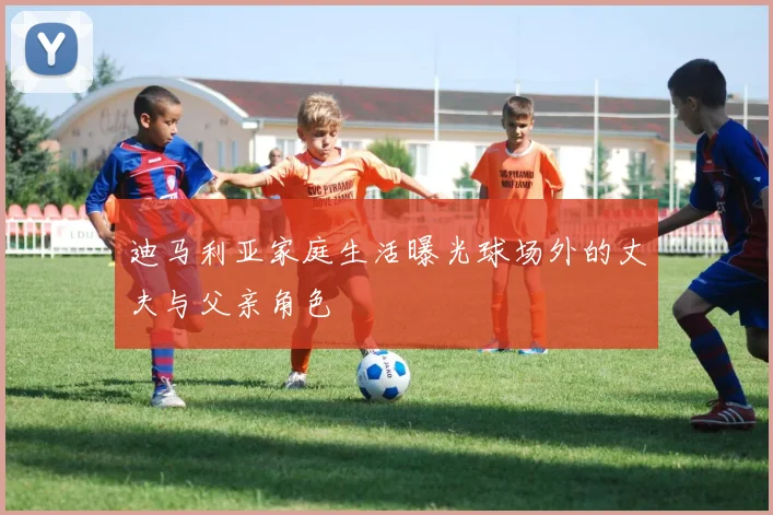 迪马利亚家庭生活曝光球场外的丈夫与父亲角色