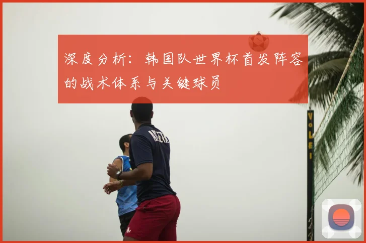 深度分析：韩国队世界杯首发阵容的战术体系与关键球员
