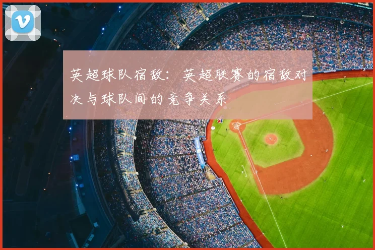 英超球队宿敌：英超联赛的宿敌对决与球队间的竞争关系